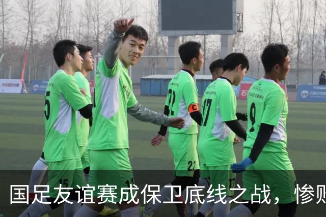 国足友谊赛成保卫底线之战，惨败不可作为经验教训